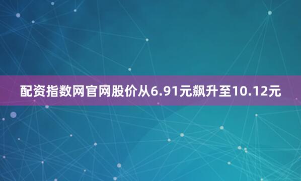 配资指数网官网股价从6.91元飙升至10.12元