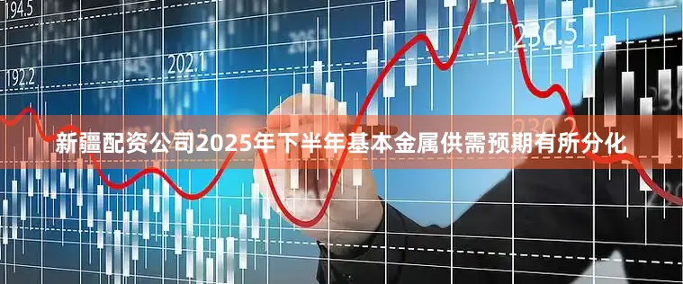 新疆配资公司2025年下半年基本金属供需预期有所分化