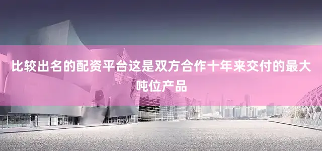 比较出名的配资平台这是双方合作十年来交付的最大吨位产品