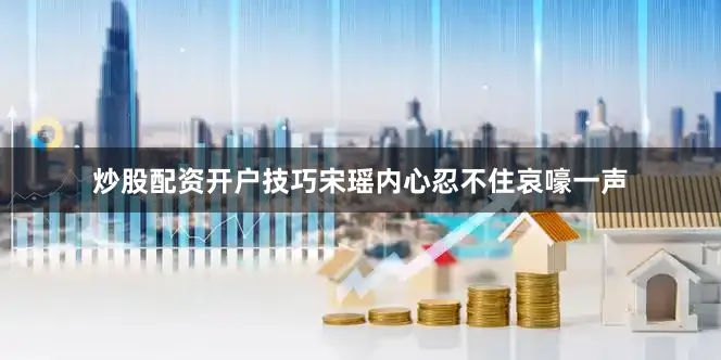 炒股配资开户技巧宋瑶内心忍不住哀嚎一声