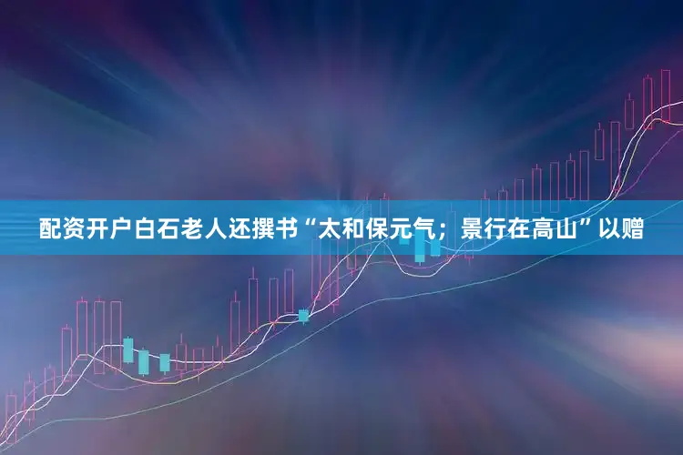 配资开户白石老人还撰书“太和保元气；景行在高山”以赠