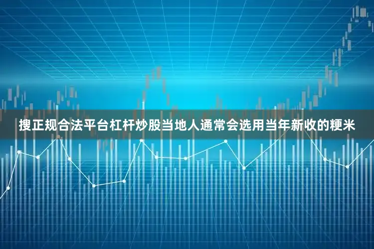 搜正规合法平台杠杆炒股当地人通常会选用当年新收的粳米