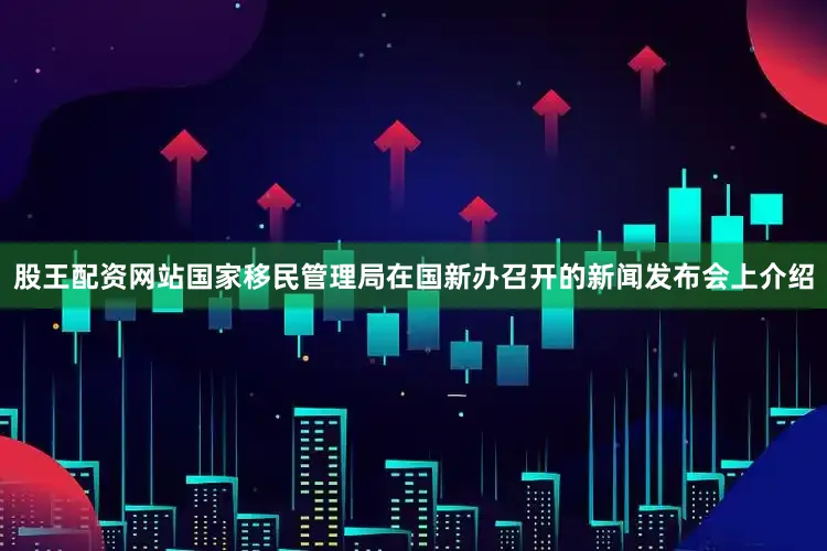 股王配资网站国家移民管理局在国新办召开的新闻发布会上介绍