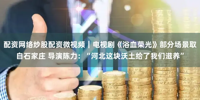 配资网络炒股配资微视频｜电视剧《浴血荣光》部分场景取自石家庄 导演陈力：“河北这块沃土给了我们滋养”