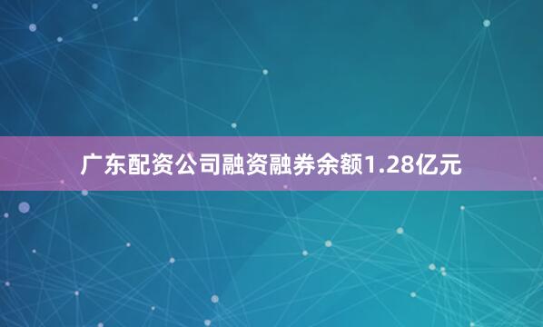 广东配资公司融资融券余额1.28亿元