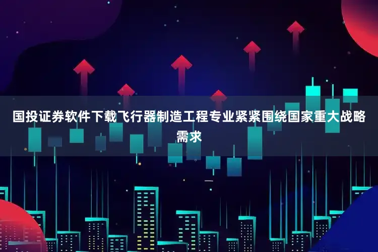 国投证券软件下载飞行器制造工程专业紧紧围绕国家重大战略需求