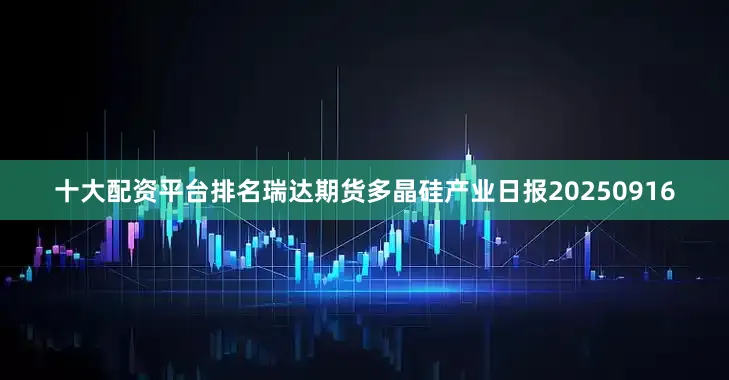 十大配资平台排名瑞达期货多晶硅产业日报20250916