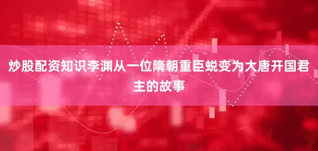 炒股配资知识李渊从一位隋朝重臣蜕变为大唐开国君主的故事